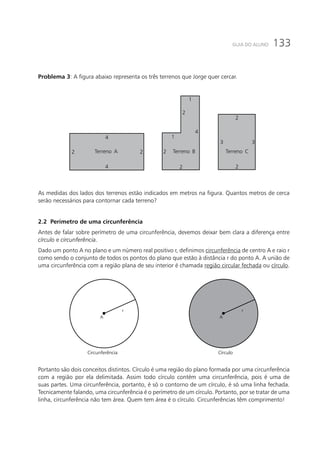 133GUIA DO ALUNO
Problema 3: A figura abaixo representa os três terrenos que Jorge quer cercar.
2 2 2
2
2
2
3 3
4
4
4
1
1
2
Terreno CTerreno BTerreno A
As medidas dos lados dos terrenos estão indicados em metros na figura. Quantos metros de cerca
serão necessários para contornar cada terreno?
2.2 Perímetro de uma circunferência
Antes de falar sobre perímetro de uma circunferência, devemos deixar bem clara a diferença entre
círculo e circunferência.
Dado um ponto A no plano e um número real positivo r, definimos circunferência de centro A e raio r
como sendo o conjunto de todos os pontos do plano que estão à distância r do ponto A. A união de
uma circunferência com a região plana de seu interior é chamada região circular fechada ou círculo.
A
r
A
r
Circunferência Círculo
Portanto são dois conceitos distintos. Círculo é uma região do plano formada por uma circunferência
com a região por ela delimitada. Assim todo círculo contém uma circunferência, pois é uma de
suas partes. Uma circunferência, portanto, é só o contorno de um círculo, é só uma linha fechada.
Tecnicamente falando, uma circunferência é o perímetro de um círculo. Portanto, por se tratar de uma
linha, circunferência não tem área. Quem tem área é o círculo. Circunferências têm comprimento!
 