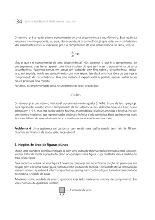 134 GUIA DE MATEMÁTICA ENTRE JOVENS | VOLUME 1
O número p é a razão entre o comprimento de uma circunferência e seu diâmetro. Esta razão dá
sempre o mesmo quociente, ou seja, não depende da circunferência, já que todas as circunferências
são semelhantes entre si. Indicando por C o comprimento de uma circunferência de raio r, tem-se
2
C
r
p= .
Mas o que é o comprimento de uma circunferência? Nós sabemos o que é o comprimento de
um segmento, mas temos apenas uma ideia intuitiva do que vem a ser o comprimento de uma
circunferência. Podemos pensar em passar um barbante bem fino sobre a circunferência, esticá-
lo e, em seguida, medir seu comprimento com uma régua. Isso dará uma boa ideia do que seja o
comprimento da circunferência. Mas este método é experimental e permite apenas avaliar (com
pouca precisão) essa medida.
Portanto, o comprimento de uma circunferência de raio r é dado por
2C rp= .
O número p é um número irracional, aproximadamente igual a 3,1416. O uso da letra grega p
para representar a razão entre o comprimento da circunferência e seu diâmetro deve-se a Euler, que a
adotou em 1737. Mas esta razão sempre fascinou matemáticos e curiosos em toda a história. Por ser
um número irracional, sua representação decimal é infinita e não periódica. Hoje conhecemos mais
de cinco bilhões de casas decimais de p e muito em breve conheceremos mais.
Problema 4: Uma costureira vai contornar com renda uma toalha circular com raio de 70 cm.
Quantos centímetros de renda serão necessários?
3. Noções de área de figuras planas
Medir uma grandeza significa compará-la com uma outra de mesma espécie tomada como unidade.
Vamos tratar de medir a porção do plano ocupada por uma figura, cujo resultado será a medida da
área dessa figura.
Para encontrar a área de uma figura F devemos comparar sua superfície (a porção do plano que ela
ocupa) com a de uma outra figura, tomada como unidade de medida. O resultado dessa comparação
será um número que deverá informar quantas vezes a figura F contém a figura tomada como unidade
de medida (unidade de área).
Adotamos como unidade de área o quadrado cujo lado mede uma unidade de comprimento. Ele
será chamado de quadrado unitário.
= 1 unidade de área
1
 