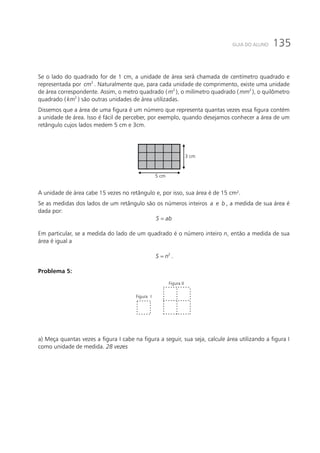135GUIA DO ALUNO
Se o lado do quadrado for de 1 cm, a unidade de área será chamada de centímetro quadrado e
representada por 2
cm . Naturalmente que, para cada unidade de comprimento, existe uma unidade
de área correspondente. Assim, o metro quadrado ( 2
m ), o milímetro quadrado ( 2
mm ), o quilômetro
quadrado ( 2
km ) são outras unidades de área utilizadas.
Dissemos que a área de uma figura é um número que representa quantas vezes essa figura contém
a unidade de área. Isso é fácil de perceber, por exemplo, quando desejamos conhecer a área de um
retângulo cujos lados medem 5 cm e 3cm.
3 cm
5 cm
A unidade de área cabe 15 vezes no retângulo e, por isso, sua área é de 15 cm².
Se as medidas dos lados de um retângulo são os números inteiros a e b , a medida de sua área é
dada por:
S ab=
Em particular, se a medida do lado de um quadrado é o número inteiro n, então a medida de sua
área é igual a
= 2
S n .
Problema 5:
Figura I
Figura II
a) Meça quantas vezes a figura I cabe na figura a seguir, sua seja, calcule área utilizando a figura I
como unidade de medida. 28 vezes
 