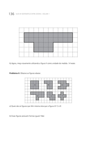 136 GUIA DE MATEMÁTICA ENTRE JOVENS | VOLUME 1
b) Agora, meça novamente utilizando a figura II como unidade de medida. 14 vezes
Problema 6: Observe as figuras abaixo:
A B C
D E F
a) Quais são as figuras que têm mesma área que a figura A? C e D
b) Essas figuras possuem formas iguais? Não
 