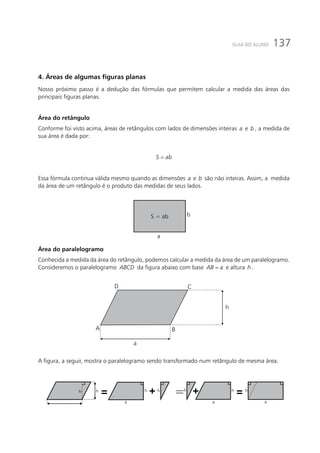 137GUIA DO ALUNO
4. Áreas de algumas figuras planas
Nosso próximo passo é a dedução das fórmulas que permitem calcular a medida das áreas das
principais figuras planas.
Área do retângulo
Conforme foi visto acima, áreas de retângulos com lados de dimensões inteiras a e b , a medida de
sua área é dada por:
S ab=
Essa fórmula continua válida mesmo quando as dimensões a e b são não inteiras. Assim, a medida
da área de um retângulo é o produto das medidas de seus lados.
S = ab
a
b
Área do paralelogramo
Conhecida a medida da área do retângulo, podemos calcular a medida da área de um paralelogramo.
Consideremos o paralelogramo ABCD da figura abaixo com base AB a= e altura h .
a
h
A
D C
B
A figura, a seguir, mostra o paralelogramo sendo transformado num retângulo de mesma área.
a
h h h h
a
h h h
a a
=== + +
 
