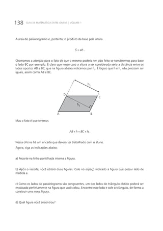 138 GUIA DE MATEMÁTICA ENTRE JOVENS | VOLUME 1
A área do paralelogramo é, portanto, o produto da base pela altura.
S ah= .
Chamamos a atenção para o fato de que o mesmo poderia ter sido feito se tomássemos para base
o lado BC por exemplo. É claro que nesse caso a altura a ser considerada seria a distância entre os
lados opostos AD e BC, que na figura abaixo indicamos por h1
. É lógico que h e h1
não precisam ser
iguais, assim como AB e BC.
D
A B
C
h1
h1
Mas o fato é que teremos
1AB h BC h× = × .
Nessa oficina há um encarte que deverá ser trabalhado com o aluno.
Agora, siga as indicações abaixo:
a) Recorte na linha pontilhada interna a figura.
b) Após o recorte, você obterá duas figuras. Cole no espaço indicado a figura que possui lado de
medida a.
c) Como os lados do paralelogramo são congruentes, um dos lados do triângulo obtido poderá ser
encaixado perfeitamente na figura que você colou. Encontre esse lado e cole o triângulo, de forma a
construir uma nova figura.
d) Qual figura você encontrou?
 