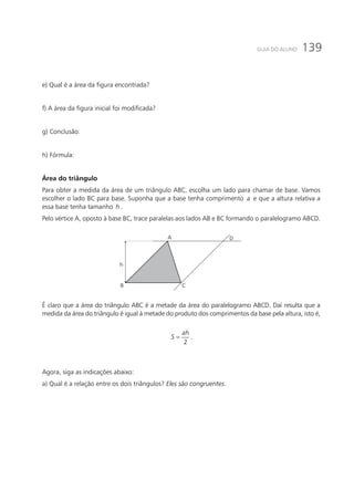 139GUIA DO ALUNO
e) Qual é a área da figura encontrada?
f) A área da figura inicial foi modificada?
g) Conclusão:
h) Fórmula:
Área do triângulo
Para obter a medida da área de um triângulo ABC, escolha um lado para chamar de base. Vamos
escolher o lado BC para base. Suponha que a base tenha comprimento a e que a altura relativa a
essa base tenha tamanho h .
Pelo vértice A, oposto à base BC, trace paralelas aos lados AB e BC formando o paralelogramo ABCD.
A
B C
D
h
É claro que a área do triângulo ABC é a metade da área do paralelogramo ABCD. Daí resulta que a
medida da área do triângulo é igual à metade do produto dos comprimentos da base pela altura, isto é,
2
ah
S = .
Agora, siga as indicações abaixo:
a) Qual é a relação entre os dois triângulos? Eles são congruentes.
 