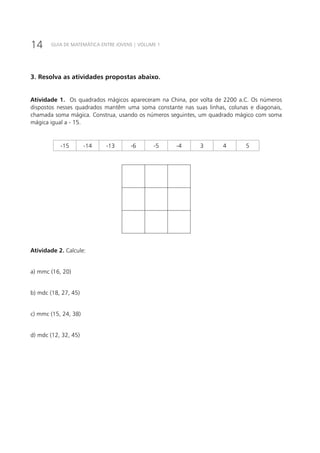 14 GUIA DE MATEMÁTICA ENTRE JOVENS | VOLUME 1
3. Resolva as atividades propostas abaixo.
Atividade 1. Os quadrados mágicos apareceram na China, por volta de 2200 a.C. Os números
dispostos nesses quadrados mantêm uma soma constante nas suas linhas, colunas e diagonais,
chamada soma mágica. Construa, usando os números seguintes, um quadrado mágico com soma
mágica igual a - 15.
-15 -14 -13 -6 -5 -4 3 4 5
Atividade 2. Calcule:
a) mmc (16, 20)
b) mdc (18, 27, 45)
c) mmc (15, 24, 38)
d) mdc (12, 32, 45)
 