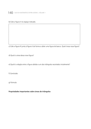 140 GUIA DE MATEMÁTICA ENTRE JOVENS | VOLUME 1
b) Cole a figura II no espaço indicado.
c) Cole a figura III junto à figura II de forma a obter uma figura de base a. Qual é essa nova figura?
d) Qual é a área dessa nova figura?
e) Qual é a relação entre a figura obtida e um dos triângulos recortados inicialmente?
f) Conclusão:
g) Fórmula:
Propriedades importantes sobre áreas de triângulos
 