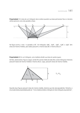 141GUIA DO ALUNO
Propriedade 1: A área de um triângulo não se altera quando sua base permanece fixa e o terceiro
vértice percorre uma reta paralela a base.
B C
A4A3A2A1
r
A5
h
Na figura acima, a reta r é paralela a BC . Os triângulos 1ABC , 2A BC , 3A BC , 4A BC e 5A BC têm
áreas de mesma medida, pois todos possuem a mesma base BC e mesma altura h.
Propriedade 2: Em um triângulo, uma mediana divide sua área em partes iguais.
De fato, observando a figura a seguir, sendo M o ponto médio do lado AB, os dois triângulos interiores
possuem bases de mesma medida e mesma altura. Logo, possuem áreas de mesma medida.
S 1
S 2
S 2S 1
=
M B
C
A
h
a
2
a
2
Quando duas figuras possuem áreas de mesma medida, dizemos que elas são equivalentes. Portanto, o
enunciado desta propriedade pode ser: “Uma mediana divide o triângulo em dois triângulos equivalentes”.
 