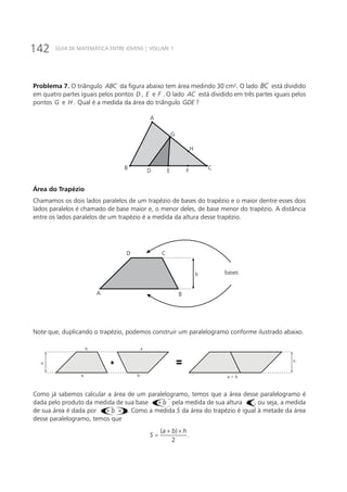142 GUIA DE MATEMÁTICA ENTRE JOVENS | VOLUME 1
Problema 7. O triângulo ABC da figura abaixo tem área medindo 30 cm². O lado BC está dividido
em quatro partes iguais pelos pontos D , E e F . O lado AC está dividido em três partes iguais pelos
pontos G e H . Qual é a medida da área do triângulo GDE ?
A
G
H
CB D E F
Área do Trapézio
Chamamos os dois lados paralelos de um trapézio de bases do trapézio e o maior dentre esses dois
lados paralelos é chamado de base maior e, o menor deles, de base menor do trapézio. A distância
entre os lados paralelos de um trapézio é a medida da altura desse trapézio.
A
D C
B
h bases
Note que, duplicando o trapézio, podemos construir um paralelogramo conforme ilustrado abaixo.
b a
b a + ba
h
h
+
=
Como já sabemos calcular a área de um paralelogramo, temos que a área desse paralelogramo é
dada pelo produto da medida de sua base ()a b+ pela medida de sua altura ()h , ou seja, a medida
de sua área é dada por ()a b h+ × . Como a medida S da área do trapézio é igual à metade da área
desse paralelogramo, temos que
( )
.
2
a b h
S
+ ×
=
 