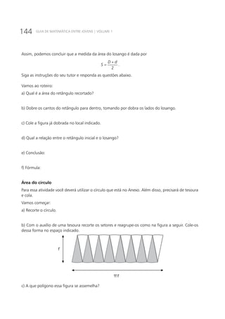 144 GUIA DE MATEMÁTICA ENTRE JOVENS | VOLUME 1
Assim, podemos concluir que a medida da área do losango é dada por
2
D d
S
+
= .
Siga as instruções do seu tutor e responda as questões abaixo.
Vamos ao roteiro:
a) Qual é a área do retângulo recortado?
b) Dobre os cantos do retângulo para dentro, tomando por dobra os lados do losango.
c) Cole a figura já dobrada no local indicado.
d) Qual a relação entre o retângulo inicial e o losango?
e) Conclusão:
f) Fórmula:
Área do círculo
Para essa atividade você deverá utilizar o círculo que está no Anexo. Além disso, precisará de tesoura
e cola.
Vamos começar:
a) Recorte o círculo.
b) Com o auxílio de uma tesoura recorte os setores e reagrupe-os como na figura a seguir. Cole-os
dessa forma no espaço indicado.
r
r
c) A que polígono essa figura se assemelha?
 