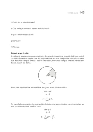 145GUIA DO ALUNO
d) Quais são as suas dimensões?
e) Qual a relação entre essa figura e o círculo inicial?
f) Qual é a medida de sua área?
g) Conclusão:
h) Fórmula:
Área de setor circular
A medida da área de um setor de um círculo é diretamente proporcional à medida do ângulo central,
ou ainda, diretamente proporcional ao comprimento de seu arco. Para justificar isto, basta observar
que, dobrando o ângulo central, a área do setor dobra, triplicando o ângulo central a área do setor
triplica, e assim por diante.
R
O
L
Assim, se o ângulo central tem medida a em graus, a área do setor medirá
p
a
−
−
2
360o
R
S
a
p= 2
360º
S R .
Por outro lado, como a área do setor também é diretamente proporcional ao comprimento L do seu
arco, podemos expressar essa área como:
p p−
−
2
2 R R
L S
p
p
= =2
2 2
L LR
S R
R
.
 
