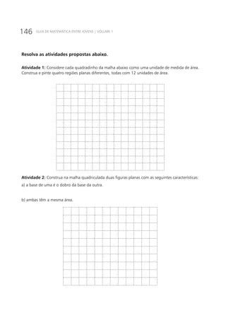 146 GUIA DE MATEMÁTICA ENTRE JOVENS | VOLUME 1
Resolva as atividades propostas abaixo.
Atividade 1: Considere cada quadradinho da malha abaixo como uma unidade de medida de área.
Construa e pinte quatro regiões planas diferentes, todas com 12 unidades de área.
Atividade 2: Construa na malha quadriculada duas figuras planas com as seguintes características:
a) a base de uma é o dobro da base da outra.
b) ambas têm a mesma área.
 