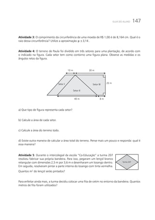 147GUIA DO ALUNO
Atividade 3: O comprimento da circunferência de uma moeda de R$ 1,00 é de 8,164 cm. Qual é o
raio dessa circunferência? Utilize a aproximação 3,14p ≅ .
Atividade 4: O terreno de Paula foi dividido em três setores para uma plantação, de acordo com
o indicado na figura. Cada setor tem como contorno uma figura plana. Observe as medidas e os
ângulos retos da figura.
Setor I
Setor II
Setor III
20 m
8 m40 m
30 m10 m
a) Que tipo de figura representa cada setor?
b) Calcule a área de cada setor.
c) Calcule a área do terreno todo.
d) Existe outra maneira de calcular a área total do terreno. Pense mais um pouco e responda: qual é
essa maneira?
Atividade 5: Durante o intercolegial da escola “Co-Educação” a turma 207
resolveu fabricar sua própria bandeira. Para isso, pegaram um lençol branco
retangular com dimensões 2,5 m por 3,6 m e desenharam um losango dentro.
Em seguida, resolveram pintar a parte interna do losango com tinta vermelha.
Quantos m2
do lençol serão pintados?
Turma 207
Para enfeitar ainda mais, a turma decidiu colocar uma fita de cetim no entorno da bandeira. Quantos
metros de fita foram utilizados?
 