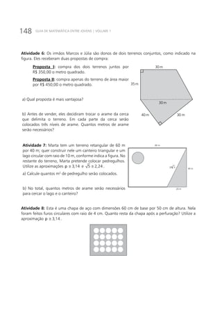 148 GUIA DE MATEMÁTICA ENTRE JOVENS | VOLUME 1
Atividade 6: Os irmãos Marcos e Júlia são donos de dois terrenos conjuntos, como indicado na
figura. Eles receberam duas propostas de compra:
Proposta I: compra dos dois terrenos juntos por
R$ 350,00 o metro quadrado.
Proposta II: compra apenas do terreno de área maior
por R$ 450,00 o metro quadrado.
a) Qual proposta é mais vantajosa?
b) Antes de vender, eles decidiram trocar o arame da cerca
que delimita o terreno. Em cada parte da cerca serão
colocados três níveis de arame. Quantos metros de arame
serão necessários?
30m
35m
40m 30 m
30m
Atividade 7: Marta tem um terreno retangular de 60 m
por 40 m; quer construir nele um canteiro triangular e um
lago circular com raio de 10 m, conforme indica a figura. No
restante do terreno, Marta pretende colocar pedregulhos.
Utilize as aproximações 3,14p ≅ e 5 2,24≅ .
a) Calcule quantos m2
de pedregulho serão colocados.
b) No total, quantos metros de arame serão necessários
para cercar o lago e o canteiro?
60 m
40 m
20 m
20 5
Atividade 8: Esta é uma chapa de aço com dimensões 60 cm de base por 50 cm de altura. Nela
foram feitos furos circulares com raio de 4 cm. Quanto resta da chapa após a perfuração? Utilize a
aproximação 3,14p ≅ .
 