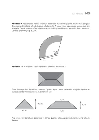 149GUIA DO ALUNO
Atividade 9: Após anos de intensa circulação de carros e muitas derrapagens, a curva mais perigosa
de uma grande rodovia sofrerá obras de asfaltamento. A figura indica a porção da rodovia que será
asfaltada. Calcule quantos m2
de asfalto serão necessários, considerando que serão duas coberturas.
Utilize a aproximação 3,14p ≅ .
120º
18 m
12 m
Atividade 10: A imagem a seguir representa o telhado de uma casa.
É um tipo específico de telhado chamado “quatro águas”. Duas partes são triângulos iguais e as
outras duas são trapézios iguais. As dimensões são:
8,4 m
4,5 m
16,2 m
10,1 m
5,3 m
Para cobrir 1 m2
de telhado gastam-se 15 telhas. Quantas telhas, aproximadamente, há no telhado
da casa?
 