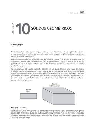 161GUIA DO ALUNO
Sólidos geométricos
10
1. Introdução
Na oficina anterior, consideramos figuras planas, principalmente suas áreas e perímetros. Agora,
vamos estudar figuras tridimensionais, mais especificamente volumes, planificações e áreas laterais
e totais de sólidos geométricos.
Vivemos em um mundo físico tridimensional. Ao ser capaz de relacionar a teoria da sala de aula com
o cotidiano, o aluno terá maior facilidade para a aprendizagem. Explore o fato de que as figuras
geométricas foram criadas a partir da observação de formas existentes na natureza e dos objetos
produzidos pelo homem.
As figuras planas são aquelas que estão contidas em um plano. Quando uma figura geométrica
é tal que não há um plano que possa contê-la, ela é chamada de uma figura tridimensional.
Estaremos interessados em figuras tridimensionais que apresentam certas particularidades: os sólidos
geométricos. Essa figuras geométricas, além de comprimento e largura, possuem também altura (ou
profundidade). As figuras tridimensionais que estudaremos nessa oficina têm relação com as figuras
planas vistas anteriormente.
Figura
Plana
Figura
Tridimensional
Situação problema:
Desde criança Juliana adora peixes. Ela acaba de se mudar para uma casa e quer construir um grande
aquário com tampa para que possa curtir seus animais preferidos. Para isso, fez várias pesquisas e
descobriu coisas bem interessantes. A primeira coisa que descobriu foi que existem três opções para
o formato de seu aquário:
 