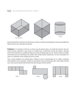 162 GUIA DE MATEMÁTICA ENTRE JOVENS | VOLUME 1
Prisma Retangular
Cubo
Cilindro
Antes de escolher uma dentre as três formas, resolveu verificar quanto gastaria e quais as providências
deveria tomar com cada tipo de aquário.
Problema 1. A vidraçaria informou à Juliana que ela deveria levar um molde do aquário. Para tal,
Juliana buscou desenhar o que seriam os moldes para as diferentes formas de aquário. Quando
terminou de desenhar os moldes percebeu que havia cometido alguns erros. Abaixo, estão os moldes
construídos por ela. Identifique que sólido cada molde deveria representar, os erros cometidos em
cada um e desenhe novos moldes de forma correta.
Aqui, iremos trabalhar com planificações. Explique o que é a planificação de um sólido, utilizando
esse problema como exemplo. Lembre-se que existem várias planificações para cada sólido. Mostre
isso a seus alunos apresentando diferentes planificações desses sólidos.
Molde 1 Molde 2 Molde 3
 