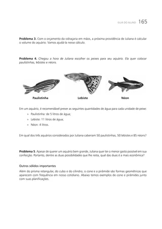 165GUIA DO ALUNO
Problema 3. Com o orçamento da vidraçaria em mãos, a próxima providência de Juliana é calcular
o volume do aquário. Vamos ajudá-la nesse cálculo.
Problema 4. Chegou a hora de Juliana escolher os peixes para seu aquário. Ela quer colocar
paulistinhas, lebistes e néons.
Paulistinha Lebiste Néon
Em um aquário, é recomendável prever as seguintes quantidades de água para cada unidade de peixe:
»» Paulistinha: de 5 litros de água;
»» Lebiste: 11 litros de água;
»» Néon: 4 litros.
Em qual dos três aquários considerados por Juliana caberiam 50 paulistinhas, 50 lebistes e 85 néons?
Problema 5. Apesar de querer um aquário bem grande, Juliana quer ter o menor gasto possível em sua
confecção. Portanto, dentre as duas possibilidades que lhe resta, qual das duas é a mais econômica?
Outros sólidos importantes
Além do prisma retangular, do cubo e do cilindro, o cone e a pirâmide são formas geométricas que
aparecem com frequência em nosso cotidiano. Abaixo temos exemplos de cone e pirâmides junto
com suas planificações.
 