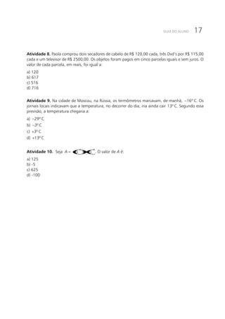 17GUIA DO ALUNO
Atividade 8. Paola comprou dois secadores de cabelo de R$ 120,00 cada, três Dvd’s por R$ 115,00
cada e um televisor de R$ 2500,00. Os objetos foram pagos em cinco parcelas iguais e sem juros. O
valor de cada parcela, em reais, foi igual a:
a) 120			
b) 617			
c) 516			
d) 716
Atividade 9. Na cidade de Moscou, na Rússia, os termômetros marcavam, de manhã, 16º− C. Os
jornais locais indicavam que a temperatura, no decorrer do dia, iria ainda cair 13º C. Segundo essa
previsão, a temperatura chegaria a:
a) 29º− C		
b) 3º− C		
c) 3º+ C		
d) 13º+ C
Atividade 10. Seja ()()
2 3
5 5A = − + − . O valor de A é:
a) 125			
b) -5			
c) 625			
d) -100
 