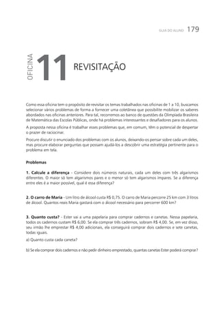 179GUIA DO ALUNO
Revisitação
11
Como essa oficina tem o propósito de revisitar os temas trabalhados nas oficinas de 1 a 10, buscamos
selecionar vários problemas de forma a fornecer uma coletânea que possibilite mobilizar os saberes
abordados nas oficinas anteriores. Para tal, recorremos ao banco de questões da Olimpíada Brasileira
de Matemática das Escolas Públicas, onde há problemas interessantes e desafiadores para os alunos.
A proposta nessa oficina é trabalhar esses problemas que, em comum, têm o potencial de despertar
o prazer de raciocinar.
Procure discutir o enunciado dos problemas com os alunos, deixando-os pensar sobre cada um deles,
mas procure elaborar perguntas que possam ajudá-los a descobrir uma estratégia pertinente para o
problema em tela.
Problemas
1. Calcule a diferença - Considere dois números naturais, cada um deles com três algarismos
diferentes. O maior só tem algarismos pares e o menor só tem algarismos ímpares. Se a diferença
entre eles é a maior possível, qual é essa diferença?
2. O carro de Maria - Um litro de álcool custa R$ 0,75. O carro de Maria percorre 25 km com 3 litros
de álcool. Quantos reais Maria gastará com o álcool necessário para percorrer 600 km?
3. Quanto custa? - Ester vai a uma papelaria para comprar cadernos e canetas. Nessa papelaria,
todos os cadernos custam R$ 6,00. Se ela comprar três cadernos, sobram R$ 4,00. Se, em vez disso,
seu irmão lhe emprestar R$ 4,00 adicionais, ela conseguirá comprar dois cadernos e sete canetas,
todas iguais.
a) Quanto custa cada caneta?
b) Se ela comprar dois cadernos e não pedir dinheiro emprestado, quantas canetas Ester poderá comprar?
 