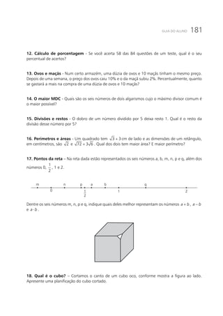 181GUIA DO ALUNO
12. Cálculo de porcentagem - Se você acerta 58 das 84 questões de um teste, qual é o seu
percentual de acertos?
13. Ovos e maçãs - Num certo armazém, uma dúzia de ovos e 10 maçãs tinham o mesmo preço.
Depois de uma semana, o preço dos ovos caiu 10% e o da maçã subiu 2%. Percentualmente, quanto
se gastará a mais na compra de uma dúzia de ovos e 10 maçãs?
14. O maior MDC - Quais são os seis números de dois algarismos cujo o máximo divisor comum é
o maior possível?
15. Divisões e restos - O dobro de um número dividido por 5 deixa resto 1. Qual é o resto da
divisão desse número por 5?
16. Perímetros e áreas - Um quadrado tem 3 3+ cm de lado e as dimensões de um retângulo,
em centímetros, são 2 e 72 3 6+ . Qual dos dois tem maior área? E maior perímetro?
17. Pontos da reta – Na reta dada estão representados os seis números a, b, m, n, p e q, além dos
números 0,
1
2
, 1 e 2.
m
0 1
2
1 2
n p a b q
Dentre os seis números m, n, p e q, indique quais deles melhor representam os números a b+ , a b−
e a b⋅ .
18. Qual é o cubo? – Cortamos o canto de um cubo oco, conforme mostra a figura ao lado.
Apresente uma planificação do cubo cortado.
 