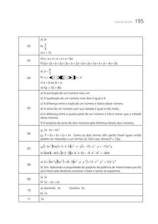 195GUIA DO ALUNO
02
a) 2x
b)
x
5
c) x – 15
03
a) aaaaaaa 6=+++++
b) babbaaaabaabaa 2422222222 +=+++++=+++++
04
a)
3
p
p −
b) ()()[ ] 33111 +=+++++ nnnn
c) abouba <>
d) 46104 =+y
05
a) O quíntuplo de um número mais um.
b) O quádruplo de um número mais dois é igual a 9.
c) A diferença entre o triplo de um número e dobro desse número.
d) A soma de um número com sua metade é igual a três meios.
e) A diferença entre a quarta parte de um número e três é menor que a metade
desse número.
f) O produto da soma de dois números pela diferença desses dois números.
06
a)
2
632 xxx =⋅
b) xxxxP 3232 +++= . Como os dois termos têm partes literal iguais então
podem ser reduzidos a um termos só. Com isso, temos xP 10= .
07
a) ( )( ) ( )( ) yxyxyxxxyx 3322
151155353 −=⋅⋅−=⋅⋅⋅−=−
b) ( )( ) ( )[ ]( ) abbababaabab 88188 22
−=⋅⋅−=⋅⋅⋅−⋅=−
08
a) ( )( ) ( )( ) 42423232
12123434 yxyxyyxyyxA =⋅⋅=⋅⋅⋅==
b) Sim. Aplicando a propriedade do produto de potência de mesma base que diz
que nesse caso devemos conservar a base e somar os expoentes.
09
a) x3
b) xxx 235 =−
10
a) Leonardo: x3 	Carolina: x5
b) x7
11 x5
 