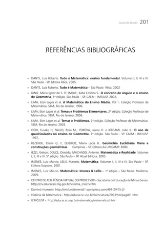 201GUIA DO ALUNO
Referências Bibliográficas
»» DANTE, Luis Roberto. Tudo é Matemática: ensino fundamental. Volumes I, II, III e IV.
São Paulo - SP. Editora Ática, 2005.
»» DANTE, Luiz Roberto. Tudo é Matemática – São Paulo: Ática, 2002
»» DINIZ, Maria Ignez de S. V; SMOLE, Kátia Cristina S.. O conceito de ângulo e o ensino
de Geometria. 4ª edição. São Paulo – SP. CAEM - IME/USP. 2002.
»» LIMA, Elon Lages et al. A Matemática do Ensino Médio. Vol 1. Coleção Professor de
Matemática. SBM, Rio de Janeiro, 1996.
»» LIMA, Elon Lages et al. Temas e Problemas Elementares. 2ª edição. Coleção Professor de
Matemática. SBM, Rio de Janeiro, 2006.
»» LIMA, Elon Lages et al. Temas e Problemas. 2ª edição. Coleção Professor de Matemática.
SBM, Rio de Janeiro, 2003.
»» OCHI, Fusako H; PAULO, Rosa M.; YOKOYA, Joana H. e IKEGAMI, João K.. O uso de
quadriculados no ensino de Geometria. 3ª edição. São Paulo – SP. CAEM - IME/USP.
1997.
»» REZENDE, Eliane Q. F; QUEIROZ, Maria Lúcia B.. Geometria Euclidiana Plana e
construções geométricas. Campinas – SP. Editora da UNICAMP. 2000.
»» IEZZI, Gelson; DOLCE, Osvaldo; MACHADO, Antonio. Matemática e Realidade. Volumes
I, II, III e IV. 5ª edição. São Paulo – SP. Atual Editora. 2005.
»» IMENES, Luiz Márcio; LELIS, Marcelo. Matemática. Volumes I, II, III e IV. São Paulo – SP.
Editora Scipione. 2001.
»» IMENES, Luiz Márcio. Matemática: Imenes & Lellis – 1o
edição – São Paulo: Moderna,
2009.
»» CENTRO DE REFERÊNCIA VIRTUAL DO PROFESSOR – Secretaria de Educação de Minas Gerais.
http://crv.educacao.mg.gov.br/sistema_crv/crv.htm
»» Dominó Humano: http://ensfundamental1.wordpress.com/407-2/415-2/
»» História da Matemática - http://educar.sc.usp.br/licenciatura/2003/hm/page01.htm
»» ICMC/USP - http://educar.sc.usp.br/matematica/matematica.html
 