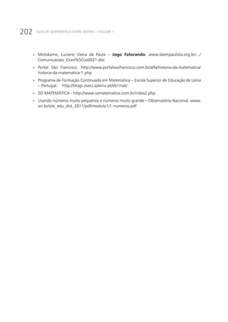 202 GUIA DE MATEMÁTICA ENTRE JOVENS | VOLUME 1
»» Motokame, Luciane Vieira de Paula – Jogo Fatorando: www.sbempaulista.org.br/.../
Comunicacoes_Orais%5Cco0021.doc
»» Portal São Francisco. http://www.portalsaofrancisco.com.br/alfa/historia-da-matematica/
historia-da-matematica-1.php
»» Programa de Formação Continuada em Matemática – Escola Superior de Educação de Leiria
– Portugal. http://blogs.esecs.ipleiria.pt/eb1mat/
»» SÓ MATEMÁTICA - http://www.somatematica.com.br/index2.php
»» Usando números muito pequenos e números muito grande – Observatório Nacional. www.
on.br/site_edu_dist_2011/pdf/modulo1/1-numeros.pdf
 