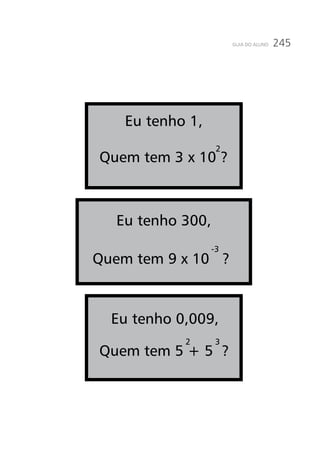 245GUIA DO ALUNO
Eu tenho 1,
Quem tem 3 x 10 ?
Eu tenho 300,
-3
2
2 3
Eu tenho 0,009,
Quem tem 5 + 5 ?
Quem tem 9 x 10 ?
 