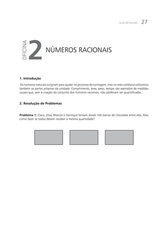 27GUIA DO ALUNO
Números racionais
2
1. Introdução
Os números naturais surgiram para ajudar no processo de contagem, mas na vida cotidiana utilizamos
também as partes próprias da unidade. Comprimento, área, peso, tempo são exemplos de medidas
usuais que, sem a criação do conjunto dos números racionais, não poderiam ser quantificadas.
2. Resolução de Problemas
Problema 1: Clara, Elisa, Marcos e Henrique tentam dividir três barras de chocolate entre eles. Mas
como fazer se todos devem receber a mesma quantidade?
 