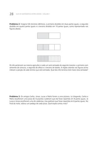 28 GUIA DE MATEMÁTICA ENTRE JOVENS | VOLUME 1
Problema 2: Imagine três terrenos idênticos, o primeiro dividido em duas partes iguais, o segundo
dividido em quatro partes iguais e o terceiro dividido em 16 partes iguais, como representado nas
figuras abaixo.
Os três pertencem ao mesmo agricultor e cada um será semeado da seguinte maneira: o primeiro com
sementes de cenoura, o segundo de alface e o terceiro de batata. A região colorida nas figuras acima
indicam a porção de cada terreno que será semeada. Qual dos três terrenos terá maior área semeada?
Problema 3. Os amigos Carlos, Jonas, Lucas e Pedro foram a uma pizzaria. Lá chegando, Carlos e
Pedro escolheram uma pizza de mussarela e pediram que ela fosse repartida em 8 partes iguais. Já
Lucas e Jonas escolheram uma de calabresa, mas pediram que fosse repartida em 6 partes iguais. No
final da noite, sobrou um pedaço de cada pizza. Qual dupla comeu mais?
 
