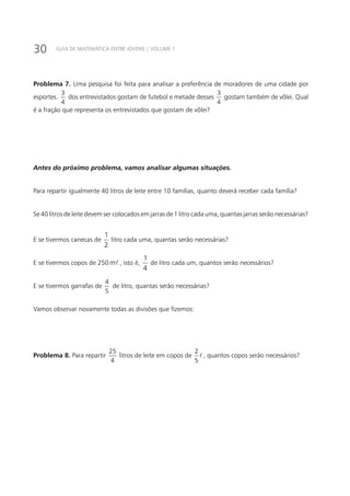 30 GUIA DE MATEMÁTICA ENTRE JOVENS | VOLUME 1
Problema 7. Uma pesquisa foi feita para analisar a preferência de moradores de uma cidade por
esportes.
3
4
dos entrevistados gostam de futebol e metade desses
3
4
gostam também de vôlei. Qual
é a fração que representa os entrevistados que gostam de vôlei?
Antes do próximo problema, vamos analisar algumas situações.
Para repartir igualmente 40 litros de leite entre 10 famílias, quanto deverá receber cada família?
Se 40 litros de leite devem ser colocados em jarras de 1 litro cada uma, quantas jarras serão necessárias?
E se tivermos canecas de
2
1
litro cada uma, quantas serão necessárias?
E se tivermos copos de 250 m , isto é,
4
1
de litro cada um, quantos serão necessários?
E se tivermos garrafas de
4
5
de litro, quantas serão necessárias?
Vamos observar novamente todas as divisões que fizemos:
Problema 8. Para repartir
25
4
litros de leite em copos de
2
5
 , quantos copos serão necessários?
 