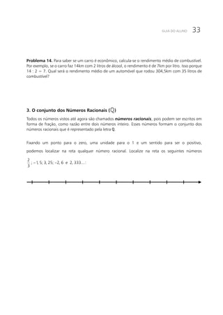 33GUIA DO ALUNO
Problema 14. Para saber se um carro é econômico, calcula-se o rendimento médio de combustível.
Por exemplo, se o carro faz 14km com 2 litros de álcool, o rendimento é de 7km por litro. Isso porque
14 : 2 = 7. Qual será o rendimento médio de um automóvel que rodou 304,5km com 35 litros de
combustível?
3. O conjunto dos Números Racionais ( )
Todos os números vistos até agora são chamados números racionais, pois podem ser escritos em
forma de fração, como razão entre dois números inteiro. Esses números formam o conjunto dos
números racionais que é representado pela letra .
Fixando um ponto para o zero, uma unidade para o 1 e um sentido para ser o positivo,
podemos localizar na reta qualquer número racional. Localize na reta os seguintes números
− −
2
; 1, 5; 3, 25; 2, 6 2, 333...
3
e :
 