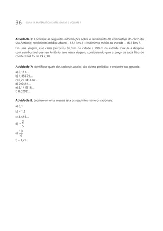 36 GUIA DE MATEMÁTICA ENTRE JOVENS | VOLUME 1
Atividade 6: Considere as seguintes informações sobre o rendimento de combustível do carro do
seu Antônio: rendimento médio urbano – 12,1 km//1,12 km ; rendimento médio na estrada – 16,5 km//1,12 km .
Em uma viagem, esse carro percorreu 36,3km na cidade e 198km na estrada. Calcule a despesa
com combustível que seu Antônio teve nessa viagem, considerando que o preço de cada litro de
combustível foi de R$ 2,30.
Atividade 7: Identifique quais dos racionais abaixo são dízima periódica e encontre sua geratriz.
a) 0,111...
b) 1,45379...
c) 0,23141414...
d) 0,6444...
e) 3,141516...
f) 0,0202...
Atividade 8: Localize em uma mesma reta os seguintes números racionais:
a) 0,1		
b) – 1,2	
c) 3,444...	
d)
5
2
− 		
e)
10
4
		
f) – 3,75
 