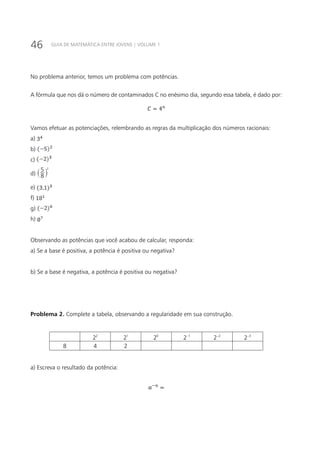 46 GUIA DE MATEMÁTICA ENTRE JOVENS | VOLUME 1
No problema anterior, temos um problema com potências.
A fórmula que nos dá o número de contaminados C no enésimo dia, segundo essa tabela, é dado por:
Vamos efetuar as potenciações, relembrando as regras da multiplicação dos números racionais:
a)
b)
c)
d) 8
5 2
` j
e)
f)
g)
h)
Observando as potências que você acabou de calcular, responda:
a) Se a base é positiva, a potência é positiva ou negativa?
b) Se a base é negativa, a potência é positiva ou negativa?
Problema 2. Complete a tabela, observando a regularidade em sua construção.
2
2 1
2 0
2 1
2− 2
2− 3
2−
8 4 2
a) Escreva o resultado da potência:
 