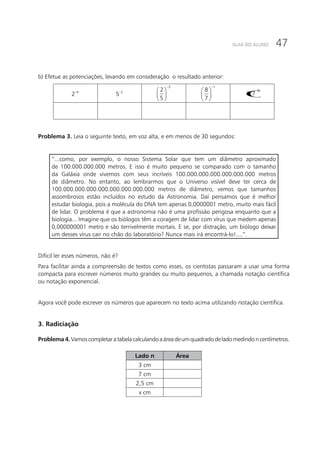 47GUIA DO ALUNO
b) Efetue as potenciações, levando em consideração o resultado anterior:
4
2− 2
5−
3
2
5
−
 
 
 
1
8
7
−
 
 
 
()
0
0,7
Problema 3. Leia o seguinte texto, em voz alta, e em menos de 30 segundos:
“...como, por exemplo, o nosso Sistema Solar que tem um diâmetro aproximado
de 100.000.000.000 metros. E isso é muito pequeno se comparado com o tamanho
da Galáxia onde vivemos com seus incríveis 100.000.000.000.000.000.000 metros
de diâmetro. No entanto, ao lembrarmos que o Universo visível deve ter cerca de
100.000.000.000.000.000.000.000.000 metros de diâmetro, vemos que tamanhos
assombrosos estão incluídos no estudo da Astronomia. Daí pensamos que é melhor
estudar biologia, pois a molécula do DNA tem apenas 0,0000001 metro, muito mais fácil
de lidar. O problema é que a astronomia não é uma profissão perigosa enquanto que a
biologia... Imagine que os biólogos têm a coragem de lidar com vírus que medem apenas
0,000000001 metro e são terrivelmente mortais. E se, por distração, um biólogo deixar
um desses vírus cair no chão do laboratório? Nunca mais irá encontrá-lo!....”.
Difícil ler esses números, não é?
Para facilitar ainda a compreensão de textos como esses, os cientistas passaram a usar uma forma
compacta para escrever números muito grandes ou muito pequenos, a chamada notação científica
ou notação exponencial.
Agora você pode escrever os números que aparecem no texto acima utilizando notação científica.
3. Radiciação
Problema4.Vamoscompletaratabelacalculandoaáreadeumquadradodeladomedindoncentímetros.
Lado n Área
3 cm
7 cm
2,5 cm
x cm
 