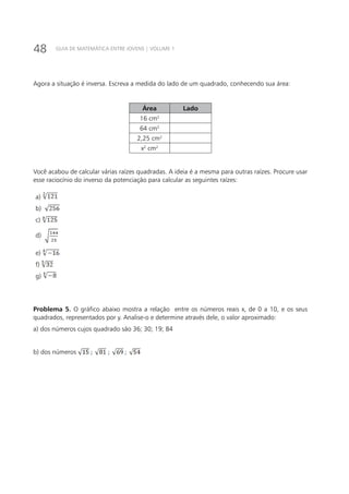 48 GUIA DE MATEMÁTICA ENTRE JOVENS | VOLUME 1
Agora a situação é inversa. Escreva a medida do lado de um quadrado, conhecendo sua área:
Área Lado
16 cm2
64 cm2
2,25 cm2
x2
cm2
Você acabou de calcular várias raízes quadradas. A ideia é a mesma para outras raízes. Procure usar
esse raciocínio do inverso da potenciação para calcular as seguintes raízes:
a)
b)
c)
d)
e)
f)
g)
Problema 5. O gráfico abaixo mostra a relação entre os números reais x, de 0 a 10, e os seus
quadrados, representados por y. Analise-o e determine através dele, o valor aproximado:
a) dos números cujos quadrado são 36; 30; 19; 84
b) dos números
 
