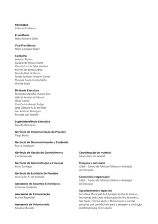 Coordenação do material
Juliana Irani do Amaral
Pesquisa e conteúdo
CAEd – Centro de Políticas Públicas e Avaliação
da Educação
Consultoria responsável
CAEd – Centro de Políticas Públicas e Avaliação
da Educação
Agradecimentos especiais
Secretaria Municipal de Educação do Rio de Janeiro,
Secretarias de Estado de Educação do Rio de Janeiro,
São Paulo, Espírito Santo e Minas Gerais e escolas
parceiras que contribuíram para a testagem e validação
da Metodologia Entre Jovens.
Realização
Instituto Unibanco
Presidência
Pedro Moreira Salles
Vice-Presidência
Pedro Sampaio Malan
Conselho
Antonio Matias
Cláudio de Moura Castro
Cláudio Luiz da Silva Haddad
Marcos de Barros Lisboa
Ricardo Paes de Barros
Tomas Tomislav Antonin Zinner
Thomaz Souto Corrêa Netto
Wanda Engel
Diretoria Executiva
Fernando Marsella Chacon Ruiz
Gabriel Amado de Moura
Jânio Gomes
José Castro Araujo Rudge
Leila Cristiane B. B. de Melo
Luis Antônio Rodrigues
Marcelo Luis Orticelli
Superintendência Executiva
Ricardo Henriques
Gerência de Implementação de Projetos
Tiago Borba
Gerência de Desenvolvimento e Conteúdo
Marta Grosbaum
Gerência de Gestão do Conhecimento
Camila Iwasaki
Gerência de Administração e Finanças
Fábio Santiago
Gerência de Escritório de Projetos
José Carlos R. de Andrade
Assessoria de Assuntos Estratégicos
Christina Fontainha
Assessoria de Comunicação
Marina Rosenfeld
Assessoria de Voluntariado
Fabiana Mussato
 