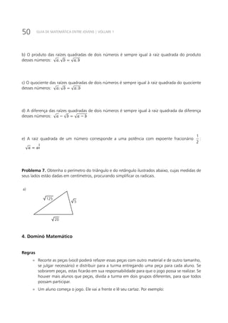 50 GUIA DE MATEMÁTICA ENTRE JOVENS | VOLUME 1
b) O produto das raízes quadradas de dois números é sempre igual à raiz quadrada do produto
desses números:
c) O quociente das raízes quadradas de dois números é sempre igual à raiz quadrada do quociente
desses números:
d) A diferença das raízes quadradas de dois números é sempre igual à raiz quadrada da diferença
desses números:
e) A raiz quadrada de um número corresponde a uma potência com expoente fracionário
1
2
:
Problema 7. Obtenha o perímetro do triângulo e do retângulo ilustrados abaixo, cujas medidas de
seus lados estão dadas em centímetros, procurando simplificar os radicais.
125
20
5
a) b)
18
22
1+
4. Dominó Matemático
Regras
»» Recorte as peças (você poderá refazer essas peças com outro material e de outro tamanho,
se julgar necessário) e distribuir para a turma entregando uma peça para cada aluno. Se
sobrarem peças, estas ficarão em sua responsabilidade para que o jogo possa se realizar. Se
houver mais alunos que peças, divida a turma em dois grupos diferentes, para que todos
possam participar.
»» Um aluno começa o jogo. Ele vai a frente e lê seu cartaz. Por exemplo:
 