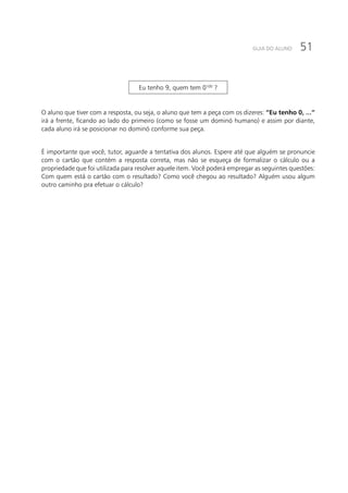 51GUIA DO ALUNO
Eu tenho 9, quem tem 0100
?
O aluno que tiver com a resposta, ou seja, o aluno que tem a peça com os dizeres: “Eu tenho 0, ...”
irá a frente, ficando ao lado do primeiro (como se fosse um dominó humano) e assim por diante,
cada aluno irá se posicionar no dominó conforme sua peça.
É importante que você, tutor, aguarde a tentativa dos alunos. Espere até que alguém se pronuncie
com o cartão que contém a resposta correta, mas não se esqueça de formalizar o cálculo ou a
propriedade que foi utilizada para resolver aquele item. Você poderá empregar as seguintes questões:
Com quem está o cartão com o resultado? Como você chegou ao resultado? Alguém usou algum
outro caminho pra efetuar o cálculo?
 