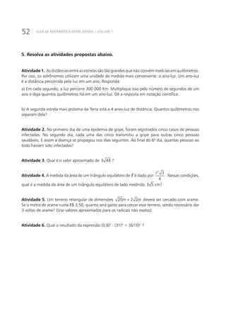 52 GUIA DE MATEMÁTICA ENTRE JOVENS | VOLUME 1
5. Resolva as atividades propostas abaixo.
Atividade 1. As distâncias entre as estrelas são tão grandes que não convém medi-las em quilômetros.
Por isso, os astrônomos utilizam uma unidade de medida mais conveniente: o ano-luz. Um ano-luz
é a distância percorrida pela luz em um ano. Responda:
a) Em cada segundo, a luz percorre 300 000 Km. Multiplique isso pelo número de segundos de um
ano e diga quantos quilômetros há em um ano-luz. Dê a resposta em notação científica.
b) A segunda estrela mais próxima da Terra está a 4 anos-luz de distância. Quantos quilômetros nos
separam dela?
Atividade 2. No primeiro dia de uma epidemia de gripe, foram registrados cinco casos de pessoas
infectadas. No segundo dia, cada uma das cinco transmitiu a gripe para outras cinco pessoas
saudáveis. E assim a doença se propagou nos dias seguintes. Ao final do 60
dia, quantas pessoas ao
todo haviam sido infectadas?
Atividade 3. Qual é o valor aproximado de 3 48 ?
Atividade 4. A medida da área de um triângulo equilátero de ℓ é dado por
2
3
4

. Nessas condições,
qual é a medida da área de um triângulo equilátero de lado medindo 3 5 cm?
Atividade 5. Um terreno retangular de dimensões 20 2 2m m× deverá ser cercado com arame.
Se o metro de arame custa R$ 3,50, quanto será gasto para cercar esse terreno, sendo necessário dar
3 voltas de arame? (Use valores aproximados para os radicais não exatos).
Atividade 6. Qual o resultado da expressão (0,8)2
: (31)0
+ (6/10)2
?
 
