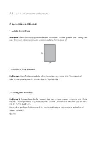 62 GUIA DE MATEMÁTICA ENTRE JOVENS | VOLUME 1
2. Operações com monômios
1 – Adição de monômios
Problema 3: Dona Emília quer colocar rodapé no contorno da cozinha, que tem forma retangular e
cujas dimensões estão representadas no desenho abaixo. Vamos ajudá-la!
3x
2x
2 – Multiplicação de monômios
Problema 4: Dona Emília quer calcular a área da cozinha para colocar piso. Vamos ajudá-la!
Você já sabe que a largura da cozinha é 3x e o comprimento é 2x.
3 – Subtração de monômios
Problema 5: Quando Dona Emília chegou à loja para comprar o piso, encontrou uma oferta.
Resolveu calcular para saber se o piso dava para a cozinha. Descobriu que o total do piso em oferta
era 2
8x metros quadrados.
Como a área que Dona Emília precisa é 2
6x metros quadrados, o piso em oferta será suficiente?
Sobrará ou faltará?
Quanto?
 