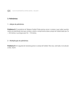 64 GUIA DE MATEMÁTICA ENTRE JOVENS | VOLUME 1
3. Polinômios
1 – Adição de polinômios
Problema 8: O presidente do Tabajara Futebol Clube precisa cercar o campo e quer saber quantos
metros de alambrado terá que comprar, sendo o comprimento desse campo de futebol dado por 5x
+ 20 metros e sua largura por 4x + 10 metros.
2 – Multiplicação de polinômios
Problema 9: Em seguida ele necessita gramar o campo de futebol. Para isso, você sabe, é só calcular
a área. Assim:
 