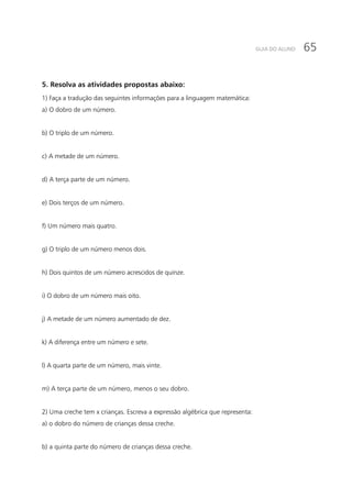 65GUIA DO ALUNO
5. Resolva as atividades propostas abaixo:
1) Faça a tradução das seguintes informações para a linguagem matemática:
a) O dobro de um número.
b) O triplo de um número.
c) A metade de um número.
d) A terça parte de um número.
e) Dois terços de um número.
f) Um número mais quatro.
g) O triplo de um número menos dois.
h) Dois quintos de um número acrescidos de quinze.
i) O dobro de um número mais oito.
j) A metade de um número aumentado de dez.
k) A diferença entre um número e sete.
l) A quarta parte de um número, mais vinte.
m) A terça parte de um número, menos o seu dobro.
2) Uma creche tem x crianças. Escreva a expressão algébrica que representa:
a) o dobro do número de crianças dessa creche.
b) a quinta parte do número de crianças dessa creche.
 