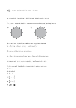 66 GUIA DE MATEMÁTICA ENTRE JOVENS | VOLUME 1
c) o número de crianças que a creche teria se saíssem quinze crianças.
3) Escreva a expressão algébrica que representa o perímetro das seguintes figuras:
a
a
a a
a
a 2a
b
2a 2a
b
2aa) b)
4) Escreva cada situação descrita abaixo em linguagem algébrica.
a) a diferença entre um número e sua terça parte.
b) a soma de três números consecutivos.
c) a altura de uma pessoa é maior que a altura da irmã dessa pessoa.
d) o quádruplo de um número mais dez é igual a quarenta e seis.
5) Descreva cada situação descrita abaixo em linguagem corrente.
a) 5 1x +
b) 4 2 9x + =
c) 3 2x x−
d)
3
2 2
x
x+ =
e) 3
4 2
y y
− <
f) ()()a b a b+ −
 