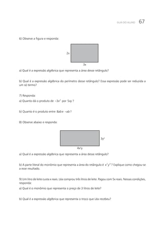 67GUIA DO ALUNO
6) Observe a figura e responda:
3x
2x
a) Qual é a expressão algébrica que representa a área desse retângulo?
b) Qual é a expressão algébrica do perímetro desse retângulo? Essa expressão pode ser reduzida a
um só termo?
7) Responda:
a) Quanto dá o produto de 2
3x− por 5xy ?
b) Quanto é o produto entre 8abe ab− ?
8) Observe abaixo e responda:
4x²y
3y²
a) Qual é a expressão algébrica que representa a área desse retângulo?
b) A parte literal do monômio que representa a área do retângulo é 2 4
x y ? Explique como chegou-se
a esse resultado.
9) Um litro de leite custa x reais. Léa comprou três litros de leite. Pagou com 5x reais. Nessas condições,
responda:
a) Qual é o monômio que representa o preço de 3 litros de leite?
b) Qual é a expressão algébrica que representa o troco que Léa recebeu?
 