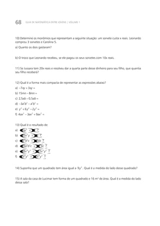 68 GUIA DE MATEMÁTICA ENTRE JOVENS | VOLUME 1
10) Determine os monômios que representam a seguinte situação: um sorvete custa x reais. Leonardo
comprou 3 sorvetes e Carolina 5.
a) Quanto os dois gastaram?
b) O troco que Leonardo recebeu, se ele pagou os seus sorvetes com 10x reais.
11) Se Jussara tem 20x reais e resolveu dar a quarta parte desse dinheiro para seu filho, que quantia
seu filho receberá?
12) Qual é a forma mais compacta de representar as expressões abaixo?
a) 7 3xy xy− + =
b) 15 8mn mn− =
c) 2,5 0,5ab ab− =
d) 2 2 2 2
3a b a b− − =
e) 2 2 2
6 2y y y+ − =
f) 2 2 2
4 3 9ax ax ax− + =
13) Qual é o resultado de:
a) ()()2
15 3 ?xy x÷
b) ( )()2
20 4 ?x y y− ÷
c) ( )( )4 2
81 9 ?a b c ab÷ −
d) ( )()3 2 2
49 7 ?a b c a bc− ÷
e) ( )( )4 3 4 2
48 12 ?x y x y− ÷ −
f) ( )( )2 2 2 2
35 5 ?x y x y÷ −
14) Suponha que um quadrado tem área igual a 2
9y . Qual é a medida do lado desse quadrado?
15) A sala da casa de Lucimar tem forma de um quadrado e 16 m² de área. Qual é a medida do lado
dessa sala?
 