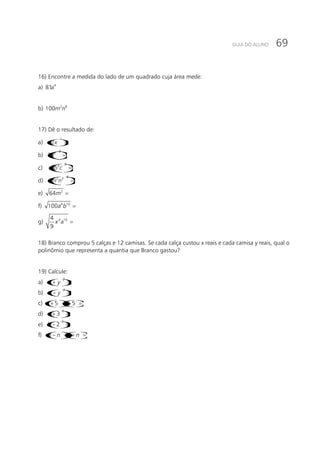 69GUIA DO ALUNO
16) Encontre a medida do lado de um quadrado cuja área mede:
a) 4
81a
b) 2 6
100m n
17) Dê o resultado de:
a) ()
2
2x− =
b) ()
3
2
3a =
c) ()
2
2 3
a b c =
d) ( )
4
2 3
m n− =
e) 2
64m =
f) 4 10
100a b =
g) 4 104
9
x a =
18) Branco comprou 5 calças e 12 camisas. Se cada calça custou x reais e cada camisa y reais, qual o
polinômio que representa a quantia que Branco gastou?
19) Calcule:
a) ( )
2
x y+ =
b) ( )
2
x y− =
c)()()5 5x x+ − =
d) ()
2
3a + =
e) ()
2
2b − =
f) ( )( )m n m n− + =
 