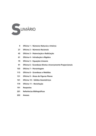 umário
S
Oficina 1 – Números Naturais e Inteiros
Oficina 2 – Números Racionais
Oficina 3 – Potenciação e Radiciação
Oficina 4 – Introdução à Álgebra
Oficina 5 – Equações Lineares
Oficina 6 – Grandezas Direta e Inversamente Proporcionais
Oficina 7 – Porcentagem
Oficina 8 – Grandezas e Medidas
Oficina 9 – Áreas de Figuras Planas
Oficina 10 – Sólidos Geométricos
Oficina 11 – Revisitação
Respostas
Referências Bibliográficas
Anexos
9
27
45
61
79
91
103
115
131
161
179
191
201
203
 