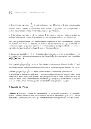 80 GUIA DE MATEMÁTICA ENTRE JOVENS | VOLUME 1
a) O domínio da expressão
2
3x −
é o conjunto dos x reais diferentes de 3, pois nessa expressão
podemos atribuir a x todos os valores reais, exceto o valor 3 já que, nesse caso, o denominador se
anularia e estaríamos diante de uma divisão por zero, o que não existe.
b) O domínio da expressão 3 2x + é o conjunto dos números reais, pois podemos atribuir a x
qualquer valor real que a expressão em tela sempre fornecerá, por resultado, um número real.
Dada uma igualdade onde em cada membro se tem uma expressão em x, consideremos o conjunto
dos números reais x que são comuns aos domínios dessas expressões, ou seja, o conjunto dos
números reais x para os quais são possíveis de serem realizadas as operações indicadas por ambas as
expressões. Indiquemos tal conjunto por D. Veja os dois casos abaixo.
a) No caso da igualdade 3 1 4x x+ = − , as operações indicadas por ambas as expressões 3 1x + e
4x − podem ser efetuadas para qualquer x real, logo D = . O mesmo sucede com a igualdade
()
2 2
2 4 4x x x+ = + + .
b) Na igualdade
2 3
2 3 2x x
=
+ −
, o conjunto D é a coleção dos números reais diferentes de 2− e 2 3 , pois
tais números anulam respectivamente os denominadores do primeiro e segundo membros. No caso da
igualdade
1 2 3
2 2 2x x x
+ =
− − −
, o conjunto D é a coleção dos números reais diferentes de 2.
Se a igualdade se verifica para todo x de D, tem-se uma identidade (em D). Caso contrário, tem-se
uma equação. Neste último caso, resolver a equação significa achar os valores x de D que a verificam,
o conjunto desses valores será chamado de conjunto-solução da equação (eventualmente tal conjunto
pode não conter nenhum elemento, que é o caso de não haver solução para a equação).
2. Equação do 1º grau
Problema 1: Num país chamado Aposentadolândia, um trabalhador tem direito à aposentadoria
quando a soma do número de anos trabalhados com a idade do trabalhador é igual a 100. Com que
idade poderia aposentar-se uma pessoa que tenha trabalhado ininterruptamente a partir dos 22 anos?
 