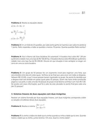 81GUIA DO ALUNO
Problema 2: Resolva as equações abaixo:
a) 2 3 4 2x x+ = −
b)
3 1 1
1,5
2 2
x
x
−
= −
c)
4 3
2 2
2
x
x
−
+ =
Problema 3: Em um teste de 25 questões, por cada acerto ganha-se 4 pontos e por cada erro perde-se
1 ponto. Pedro respondeu a todas as questões e marcou 70 pontos. Quantas questões Pedro acertou?
Problema 4: Azul e Branca são duas locadoras de automóvel. A locadora Azul cobra R$ 1,00 por
quilômetro rodado mais uma taxa de R$ 100,00 fixa. A locadora Branca cobra R$ 0,80 por quilômetro
rodado mais uma taxa fixa de R$ 200,00. Discuta em que situação é mais vantajoso se alugar um
carro em uma ou outra locadora.
Problema 5: Um grupo de 50 pessoas fez um orçamento inicial para organizar uma festa, que
seria dividido entre elas em cotas iguais. Verificou-se ao final que, para arcar com todas as despesas,
faltavam R$ 510,00, e que 5 novas pessoas haviam ingressado no grupo. No acerto foi decidido que
a despesa total será dividida em partes iguais pelas 55 pessoas. Quem não havia ainda contribuído
pagaria a sua parte, e cada uma das 50 pessoas do grupo inicial deveria contribuir com mais R$ 7,00.
De acordo com essas informações, qual foi o valor da cota calculada no acerto final para cada uma
das 55 pessoas?
3. Sistemas lineares de duas equações com duas incógnitas
Resolver um sistema formado por duas equações lineares, com duas incógnitas corresponde a obter
as soluções simultâneas dessas duas equações.
Problema 6: Resolva o sistema:
2 1
3 11
x y
x y
− =

+ =
Problema 7: Eu tenho o dobro da idade que tu tinhas quando eu tinha a idade que tu tens. Quando
tiveres a idade que eu tenho, juntos teremos 135 anos. Qual é a minha idade?
 