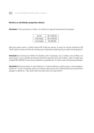 82 GUIA DE MATEMÁTICA ENTRE JOVENS | VOLUME 1
Resolva as atividades propostas abaixo.
Atividade 1: Para promover um baile, um clube fez o seguinte levantamento de gastos:
Banda R$ 3 000,00
Decoração R$ 2 400,00
Iluminação R$ 400,00
Além dos gastos acima, o buffet cobrará R$ 35,00 por pessoa. O preço do convite individual é R$
70,00. Qual o número mínimo de convites que o clube deve vender para que o baile não dê prejuízo?
Atividade 2: A herança do Antônio foi dividida, entre 10 pessoas, seus 2 irmãos e seus 8 filhos, em
partes iguais. Caso a partilha da herança fosse feita somente entre seus 8 filhos, cada um deles teria
recebido R$ 5 000,00 a mais do que receberam na partilha por 10. Qual o valor da herança partilhada?
Atividade 3: Foram pesados 3 cubos idênticos e 2 esferas idênticas, todos juntos e, nessa pesagem,
obteve-se 11,5 kg. Em seguida, pesou-se 2 desses cubos juntos com 3 esferas idênticas às da primeira
pesagem e obteve-se 11kg. Qual o peso de cada cubo e de cada esfera?
 